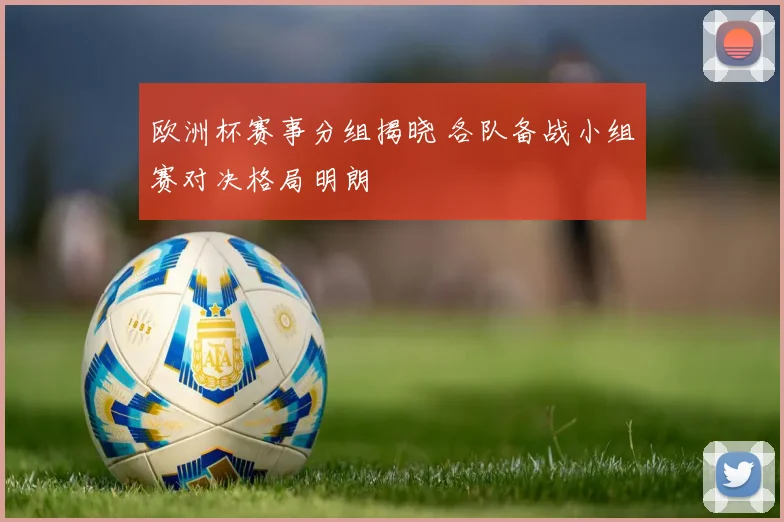 欧洲杯赛事分组揭晓 各队备战小组赛对决格局明朗