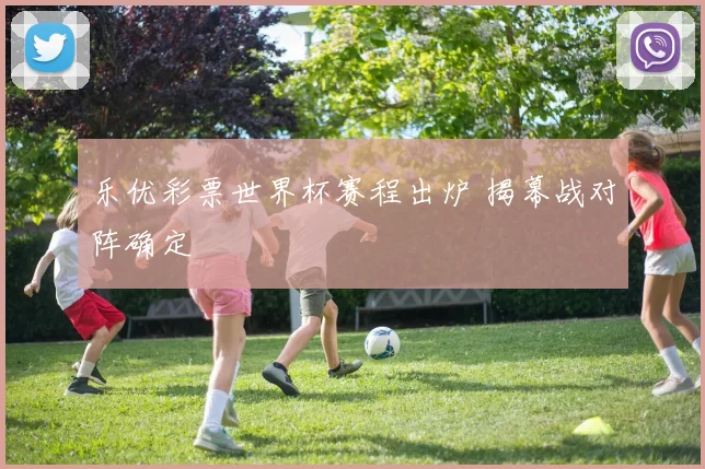 乐优彩票世界杯赛程出炉 揭幕战对阵确定