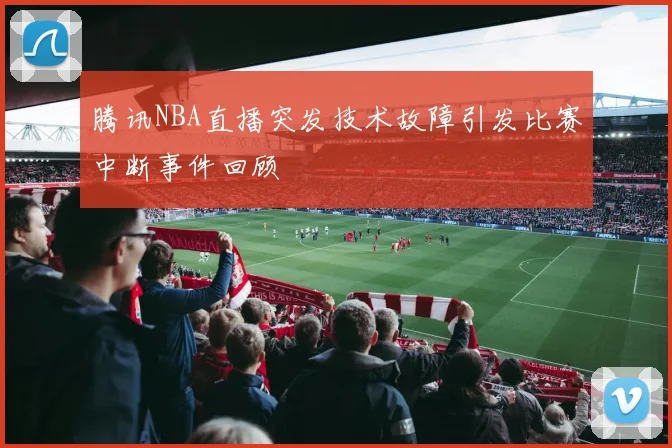 腾讯NBA直播突发技术故障引发比赛中断事件回顾