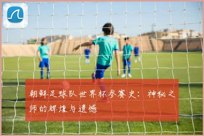 朝鲜足球队世界杯参赛史:神秘之师的辉煌与遗憾