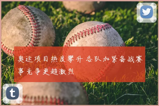 奥运项目热度攀升 各队加紧备战赛事竞争更趋激烈