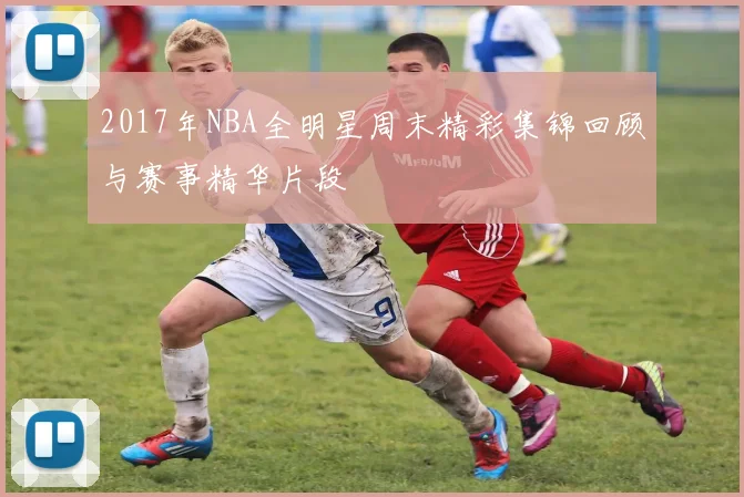 2017年NBA全明星周末精彩集锦回顾与赛事精华片段