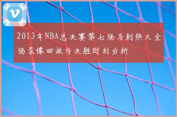 2013年NBA总决赛第七场马刺热火全场录像回放与决胜时刻分析