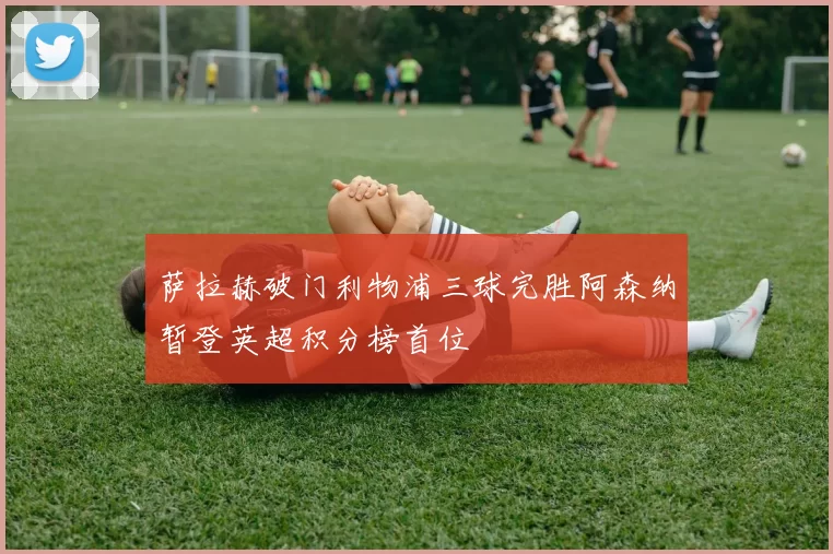 萨拉赫破门利物浦三球完胜阿森纳暂登英超积分榜首位