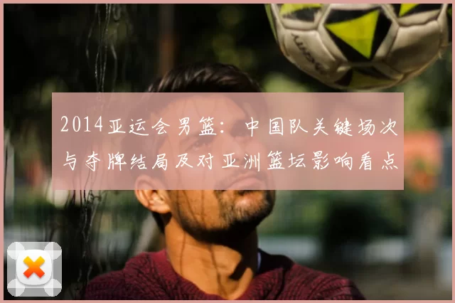 2014亚运会男篮：中国队关键场次与夺牌结局及对亚洲篮坛影响看点