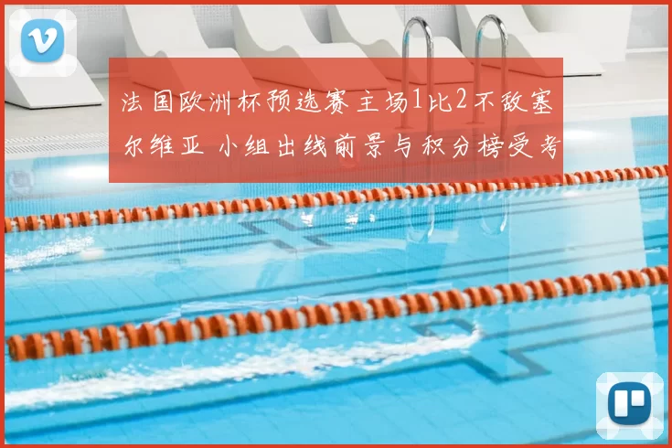 法国欧洲杯预选赛主场1比2不敌塞尔维亚 小组出线前景与积分榜受考验