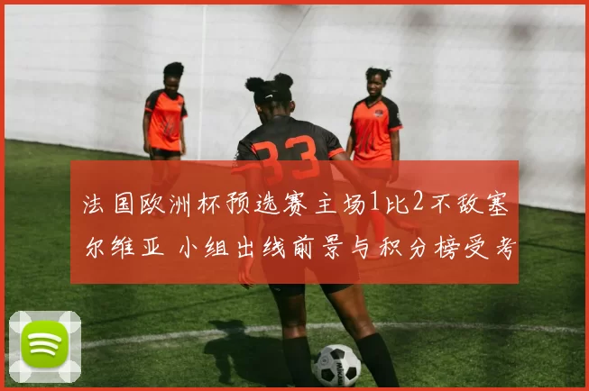 法国欧洲杯预选赛主场1比2不敌塞尔维亚 小组出线前景与积分榜受考验