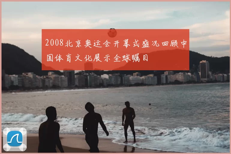 2008北京奥运会开幕式盛况回顾中国体育文化展示全球瞩目