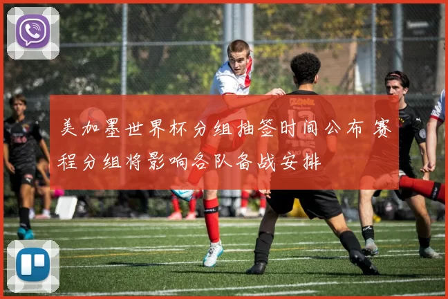 美加墨世界杯分组抽签时间公布 赛程分组将影响各队备战安排