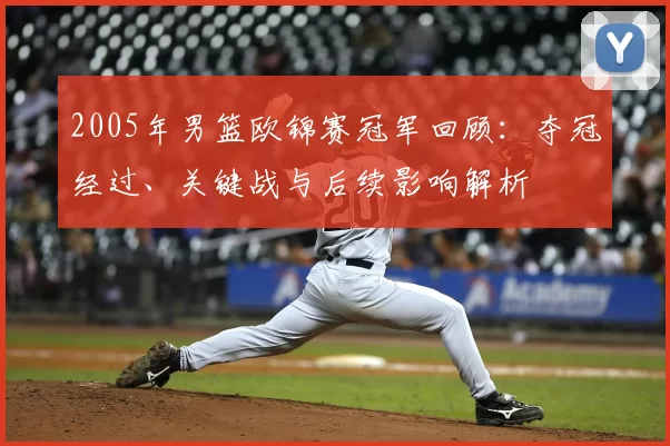 2005年男篮欧锦赛冠军回顾：夺冠经过、关键战与后续影响解析