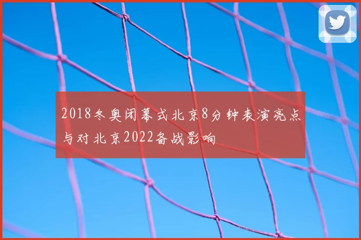 2018冬奥闭幕式北京8分钟表演亮点与对北京2022备战影响