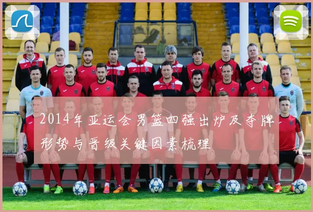 2014年亚运会男篮四强出炉及夺牌形势与晋级关键因素梳理