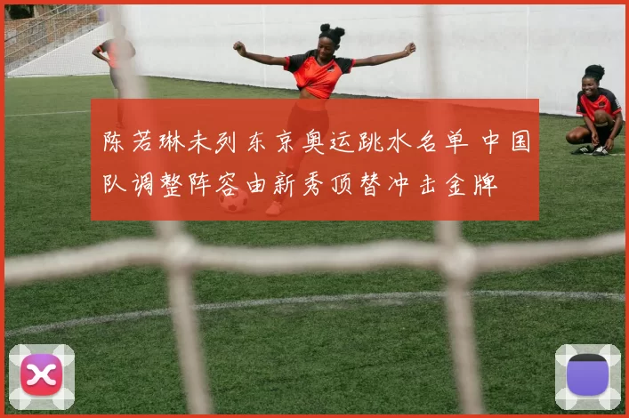 陈若琳未列东京奥运跳水名单 中国队调整阵容由新秀顶替冲击金牌