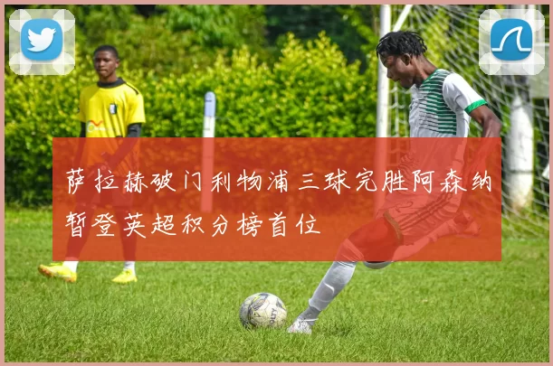 萨拉赫破门利物浦三球完胜阿森纳暂登英超积分榜首位