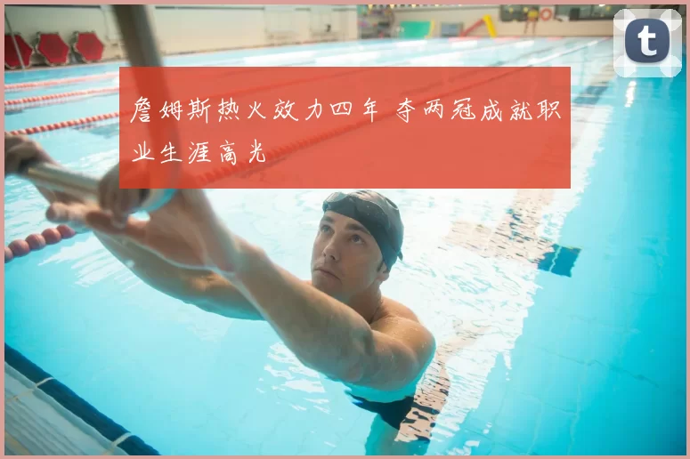 詹姆斯热火效力四年 夺两冠成就职业生涯高光