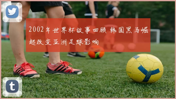2002年世界杯故事回顾 韩国黑马崛起改变亚洲足球影响