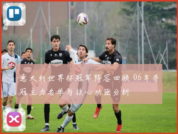 意大利世界杯冠军阵容回顾 06年夺冠主力名单与核心功臣分析