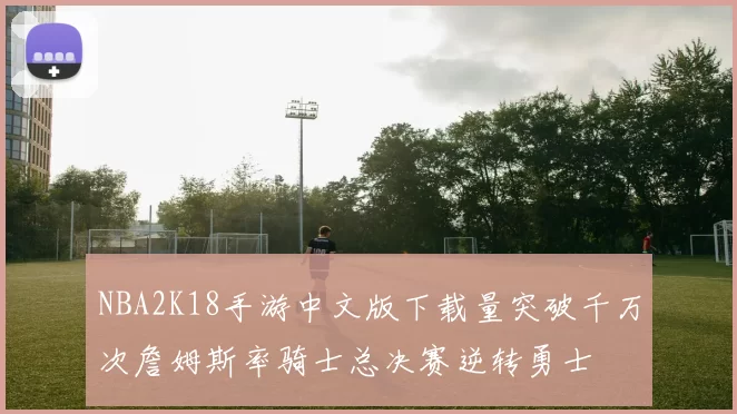 NBA2K18手游中文版下载量突破千万次詹姆斯率骑士总决赛逆转勇士