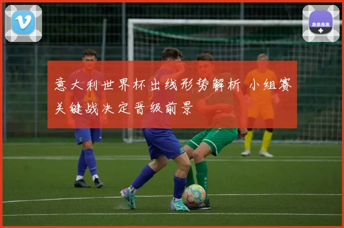 意大利世界杯出线形势解析 小组赛关键战决定晋级前景