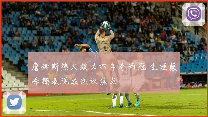 詹姆斯热火效力四年夺两冠 生涯巅峰期表现成热议焦点