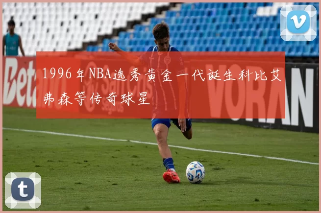 1996年NBA选秀黄金一代诞生科比艾弗森等传奇球星