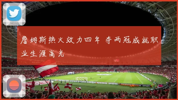 詹姆斯热火效力四年 夺两冠成就职业生涯高光