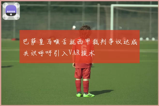 巴萨皇马喉舌就西甲裁判争议达成共识呼吁引入VAR技术
