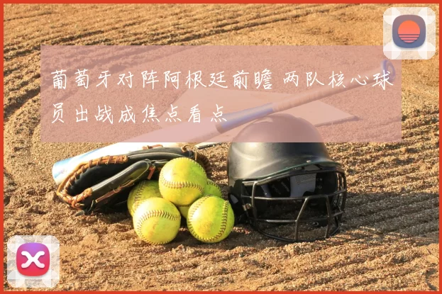 葡萄牙对阵阿根廷前瞻 两队核心球员出战成焦点看点