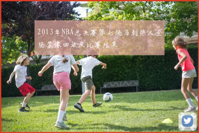 2013年NBA总决赛第七场马刺热火全场录像回放及比赛结果