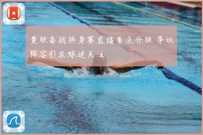 曼联备战热身赛直播看点升级 争议阵容引发球迷关注