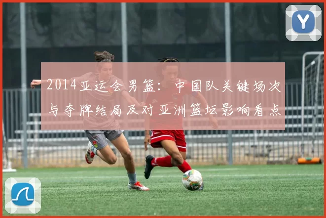 2014亚运会男篮：中国队关键场次与夺牌结局及对亚洲篮坛影响看点