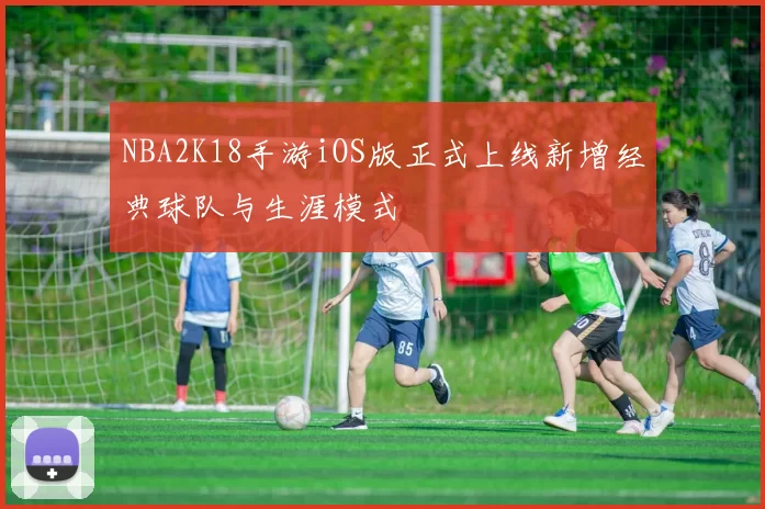 NBA2K18手游iOS版正式上线新增经典球队与生涯模式