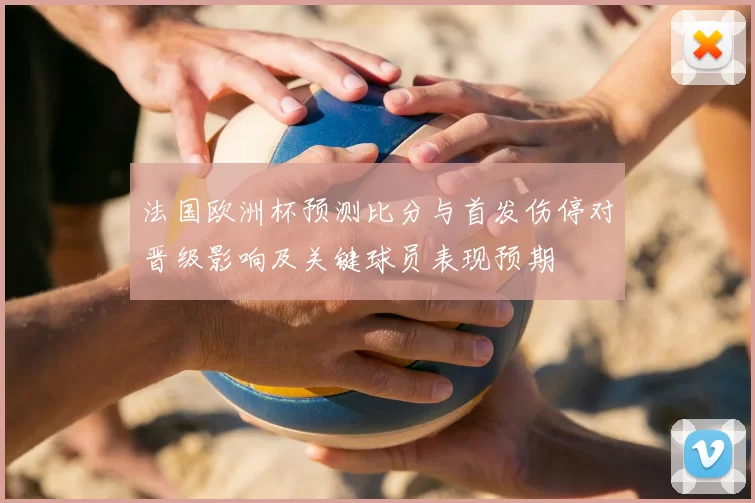 法国欧洲杯预测比分与首发伤停对晋级影响及关键球员表现预期