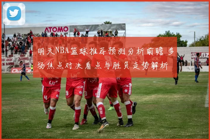 明天NBA篮球推荐预测分析前瞻 多场焦点对决看点与胜负走势解析
