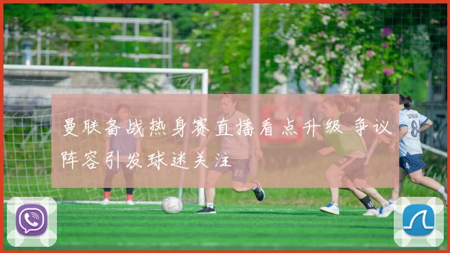 曼联备战热身赛直播看点升级 争议阵容引发球迷关注