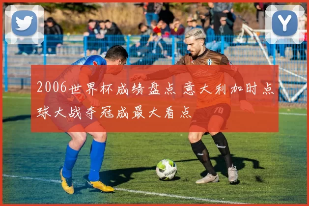 2006世界杯成绩盘点 意大利加时点球大战夺冠成最大看点